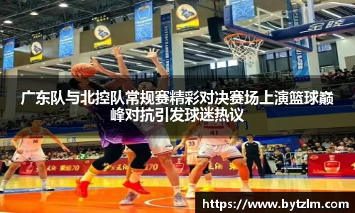 广东队与北控队常规赛精彩对决赛场上演篮球巅峰对抗引发球迷热议