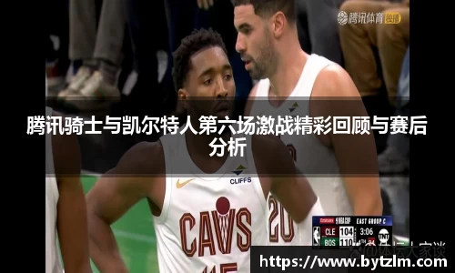 腾讯骑士与凯尔特人第六场激战精彩回顾与赛后分析